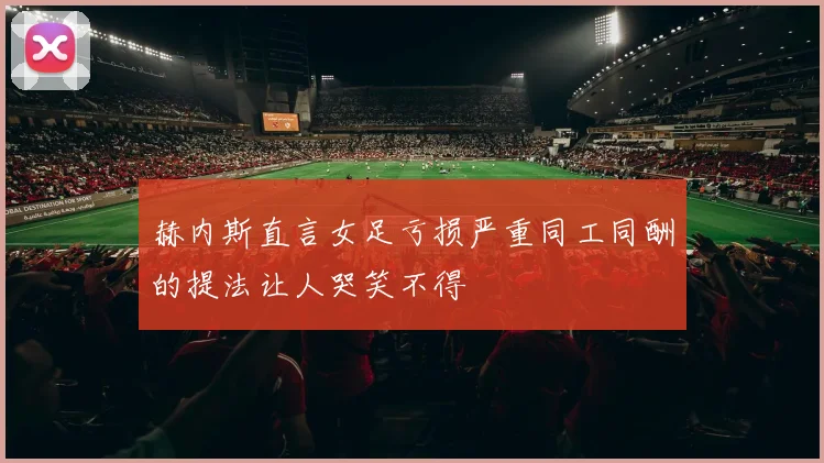 赫内斯直言女足亏损严重同工同酬的提法让人哭笑不得
