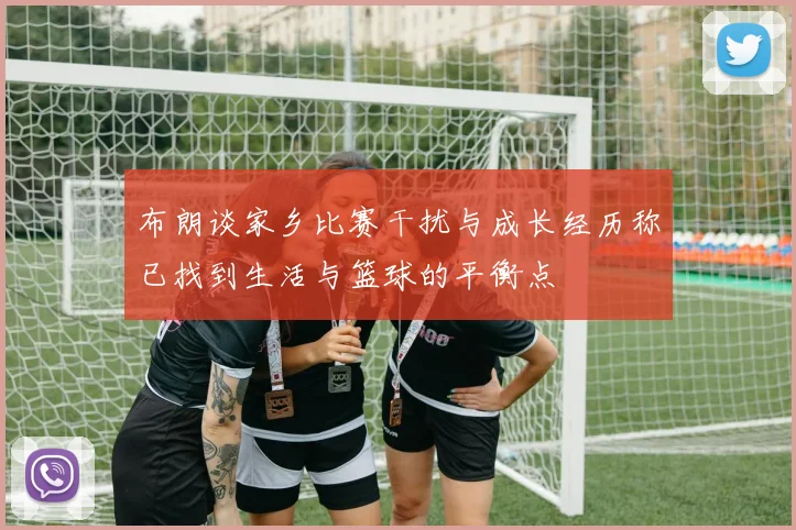 布朗谈家乡比赛干扰与成长经历称已找到生活与篮球的平衡点