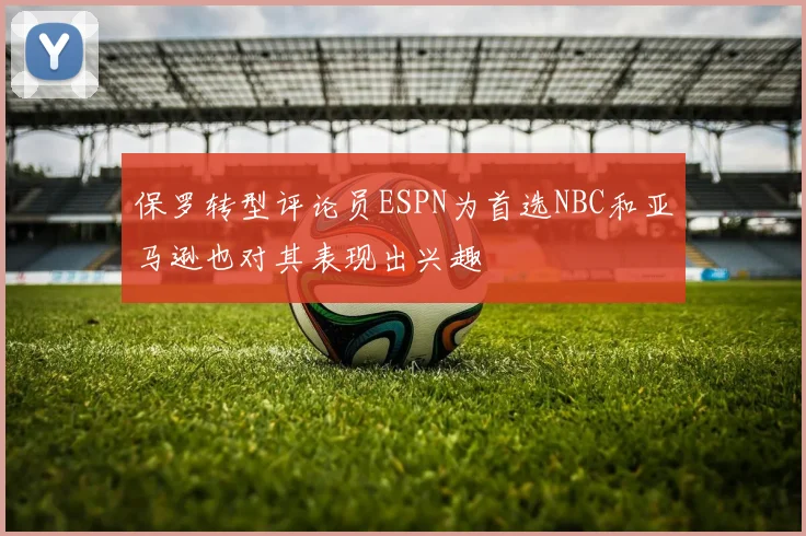 保罗转型评论员ESPN为首选NBC和亚马逊也对其表现出兴趣