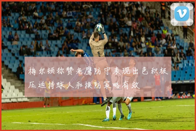 梅尔顿称赞老鹰防守表现出色积极压迫持球人和换防策略有效