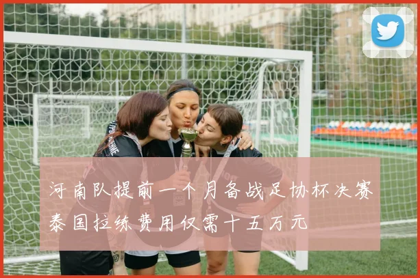 河南队提前一个月备战足协杯决赛泰国拉练费用仅需十五万元