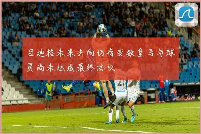 吕迪格未来去向仍存变数皇马与球员尚未达成最终协议