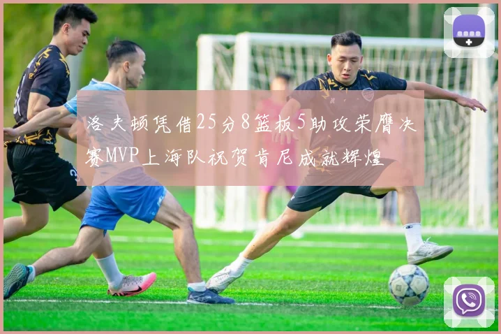 洛夫顿凭借25分8篮板5助攻荣膺决赛MVP上海队祝贺肯尼成就辉煌