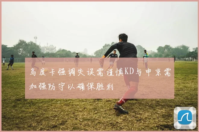 乌度卡强调失误需谨慎KD与申京需加强防守以确保胜利