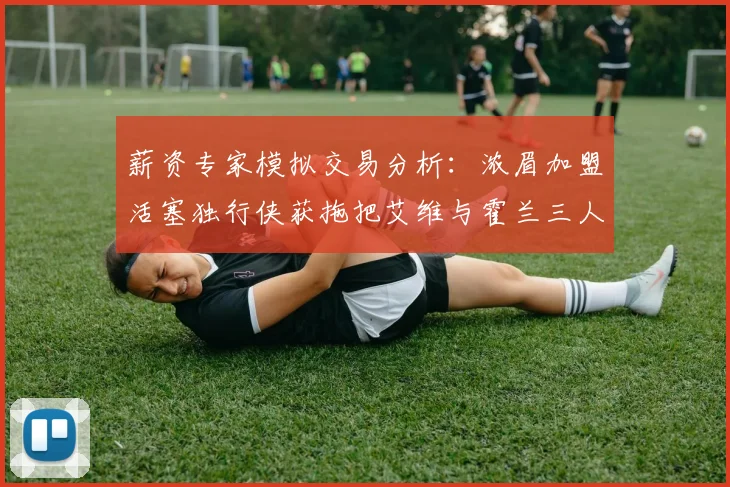 薪资专家模拟交易分析：浓眉加盟活塞独行侠获拖把艾维与霍兰三人组合