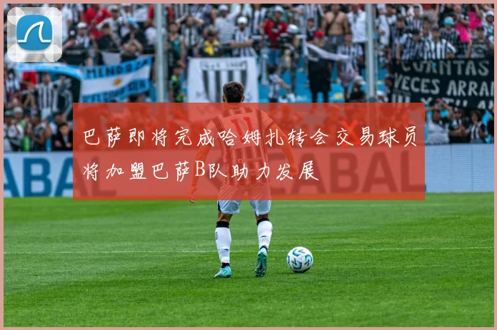 巴萨即将完成哈姆扎转会交易球员将加盟巴萨B队助力发展