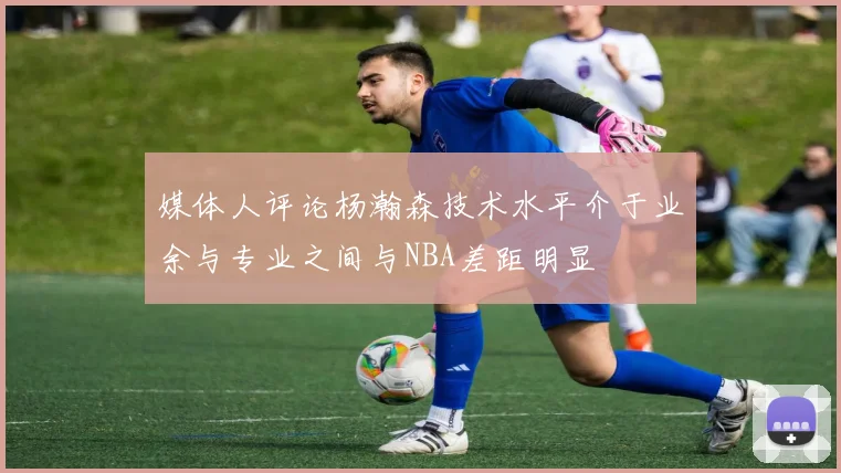 媒体人评论杨瀚森技术水平介于业余与专业之间与NBA差距明显