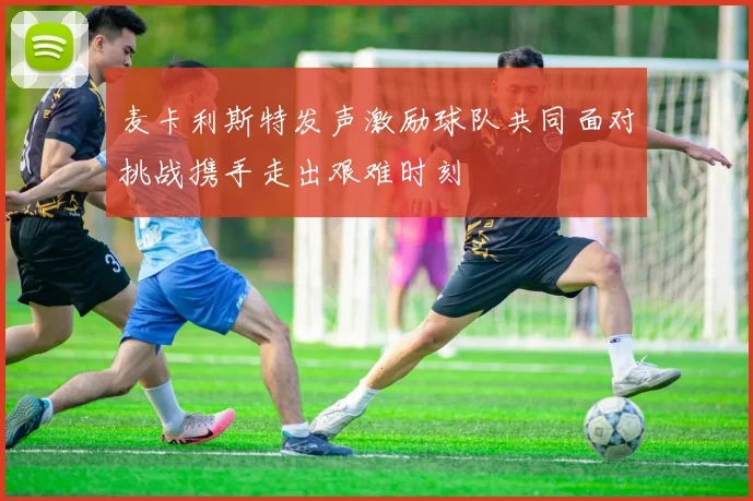 麦卡利斯特发声激励球队共同面对挑战携手走出艰难时刻