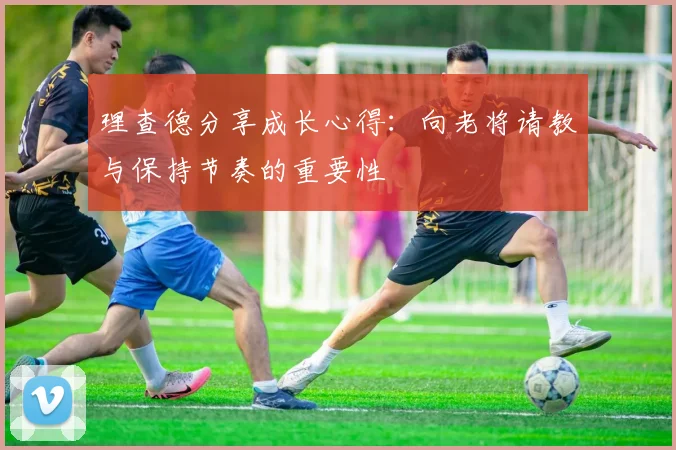 理查德分享成长心得：向老将请教与保持节奏的重要性
