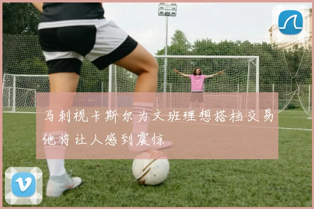 马刺视卡斯尔为文班理想搭档交易他将让人感到震惊