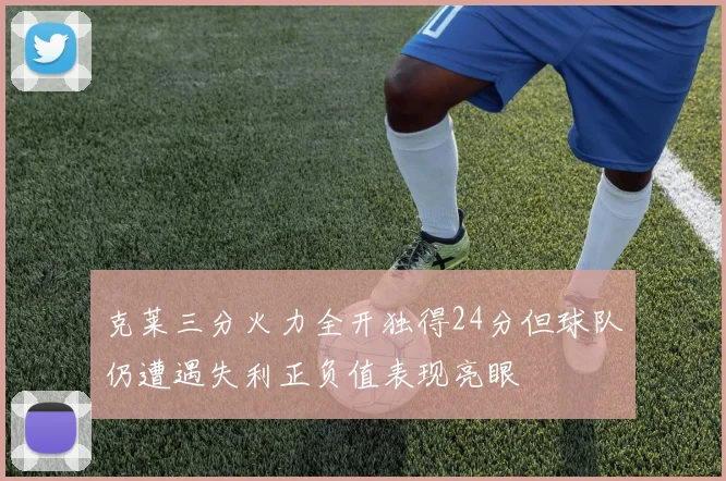 克莱三分火力全开独得24分但球队仍遭遇失利正负值表现亮眼