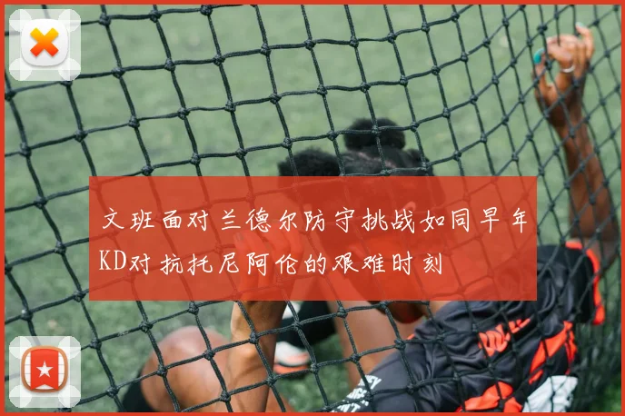 文班面对兰德尔防守挑战如同早年KD对抗托尼阿伦的艰难时刻