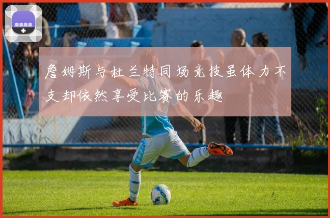 詹姆斯与杜兰特同场竞技虽体力不支却依然享受比赛的乐趣