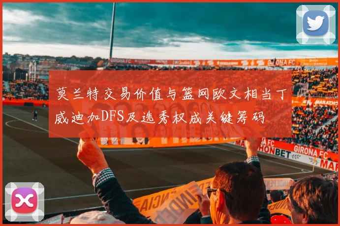 莫兰特交易价值与篮网欧文相当丁威迪加DFS及选秀权成关键筹码
