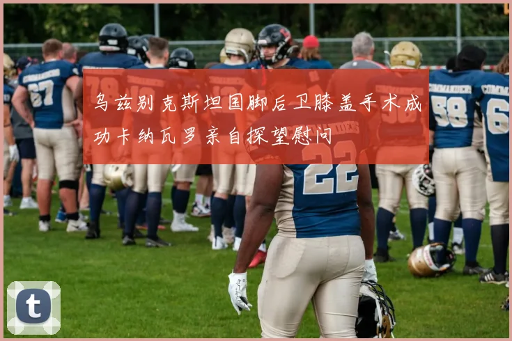 乌兹别克斯坦国脚后卫膝盖手术成功卡纳瓦罗亲自探望慰问