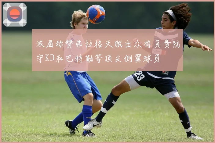 浓眉称赞弗拉格天赋出众将负责防守KD和巴特勒等顶尖侧翼球员