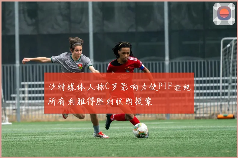 沙特媒体人称C罗影响力使PIF拒绝所有利雅得胜利收购提案
