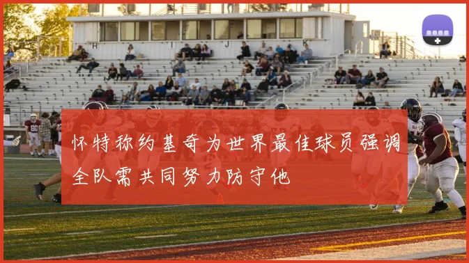 怀特称约基奇为世界最佳球员强调全队需共同努力防守他