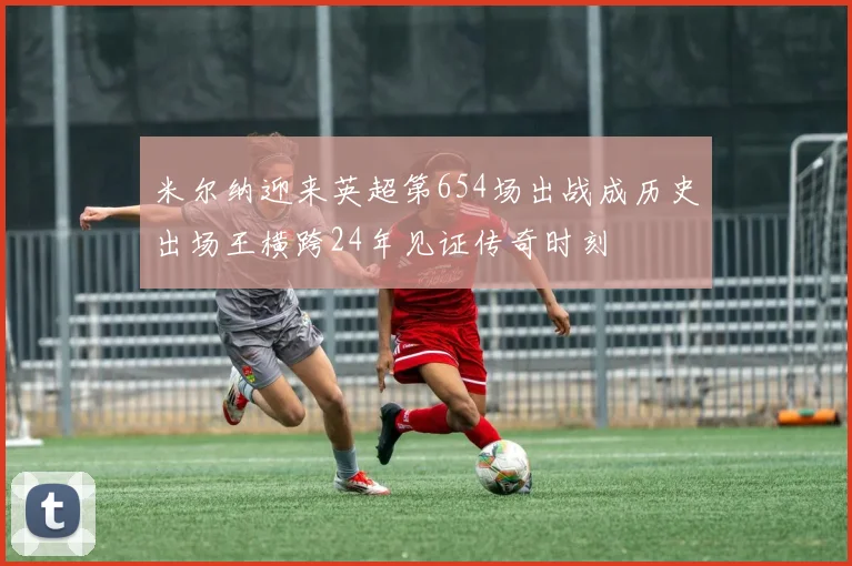 米尔纳迎来英超第654场出战成历史出场王横跨24年见证传奇时刻