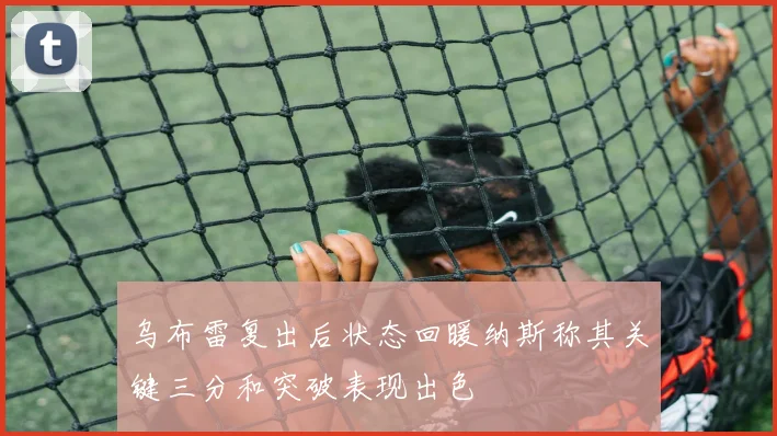 乌布雷复出后状态回暖纳斯称其关键三分和突破表现出色