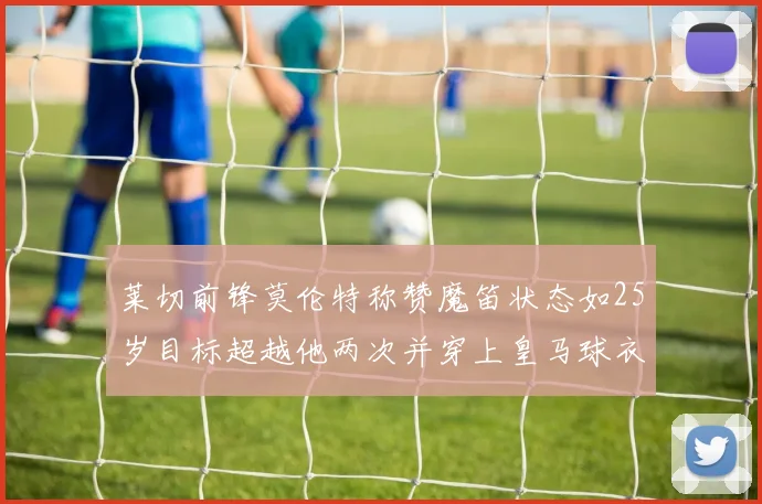 莱切前锋莫伦特称赞魔笛状态如25岁目标超越他两次并穿上皇马球衣