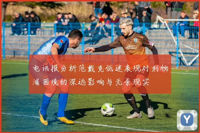 电讯报分析范戴克低迷表现对利物浦困境的深远影响与无奈现实