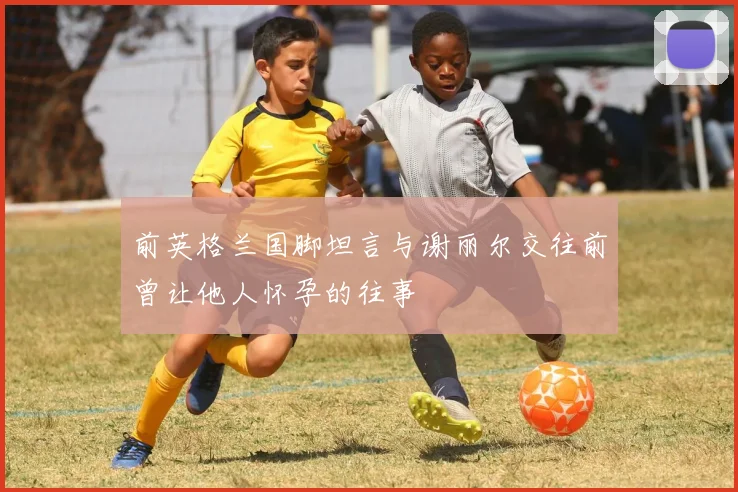 前英格兰国脚坦言与谢丽尔交往前曾让他人怀孕的往事