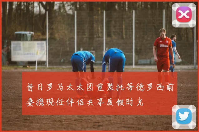 昔日罗马太太团重聚托蒂德罗西前妻携现任伴侣共享度假时光