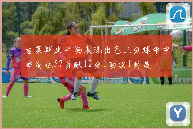 吉莱斯皮半场表现出色三分球命中率高达57贡献12分1助攻1封盖