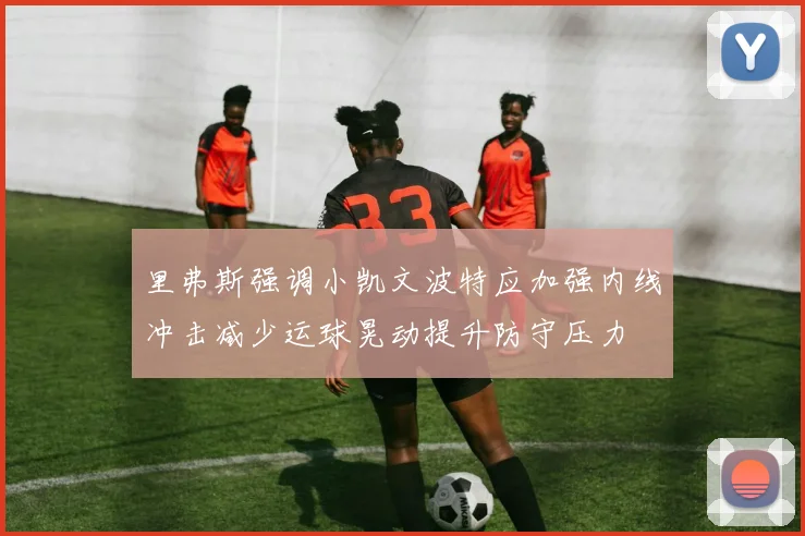 里弗斯强调小凯文波特应加强内线冲击减少运球晃动提升防守压力