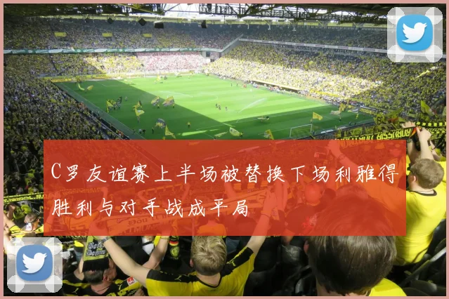 C罗友谊赛上半场被替换下场利雅得胜利与对手战成平局