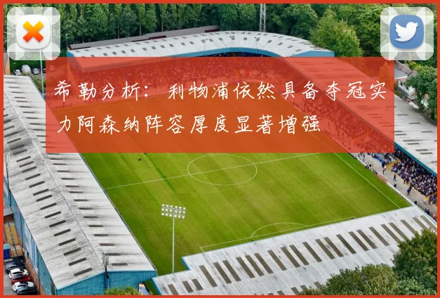 希勒分析：利物浦依然具备夺冠实力阿森纳阵容厚度显著增强