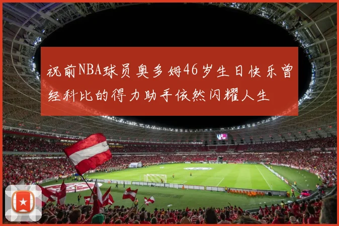 祝前NBA球员奥多姆46岁生日快乐曾经科比的得力助手依然闪耀人生