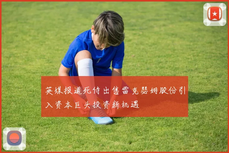 英媒报道死侍出售雷克瑟姆股份引入资本巨头投资新机遇