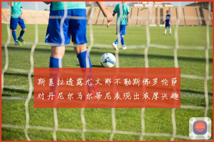 斯基拉透露尤文那不勒斯佛罗伦萨对丹尼尔马尔蒂尼表现出浓厚兴趣