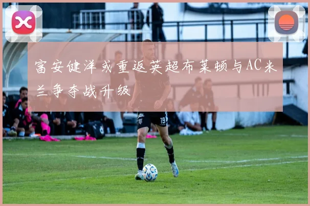 富安健洋或重返英超布莱顿与AC米兰争夺战升级