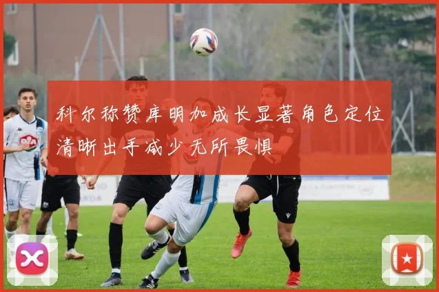 科尔称赞库明加成长显著角色定位清晰出手减少无所畏惧