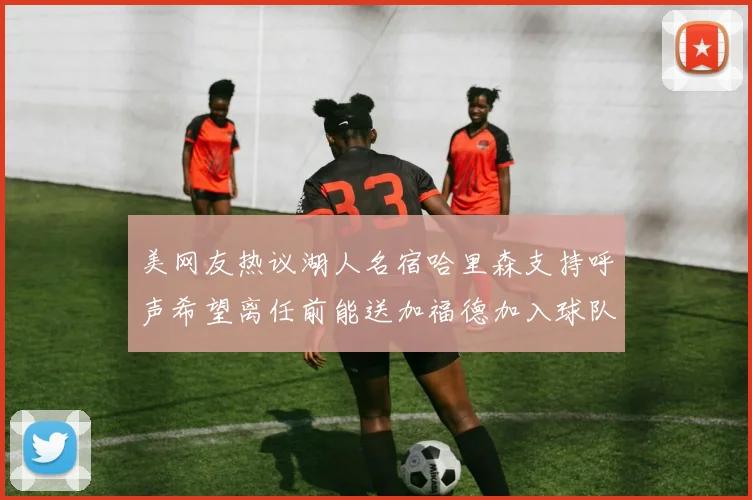美网友热议湖人名宿哈里森支持呼声希望离任前能送加福德加入球队