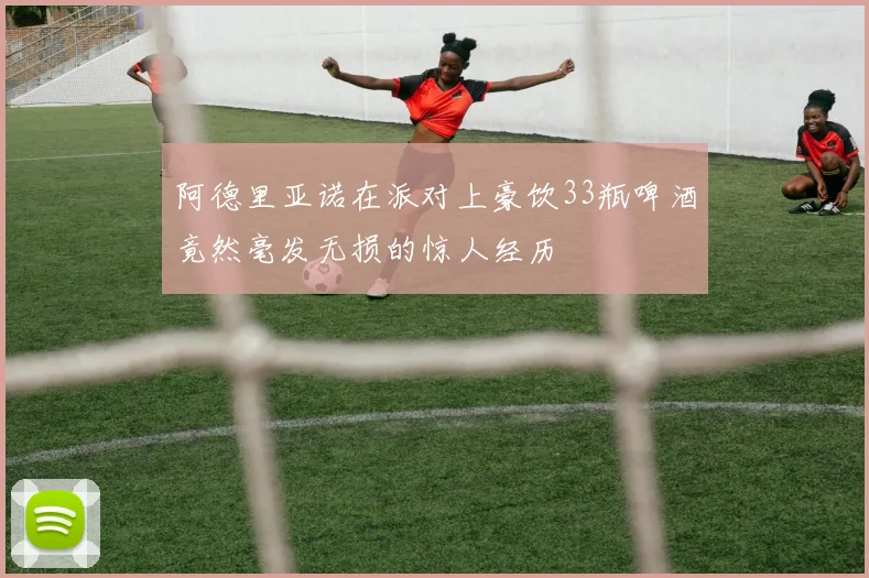 阿德里亚诺在派对上豪饮33瓶啤酒竟然毫发无损的惊人经历