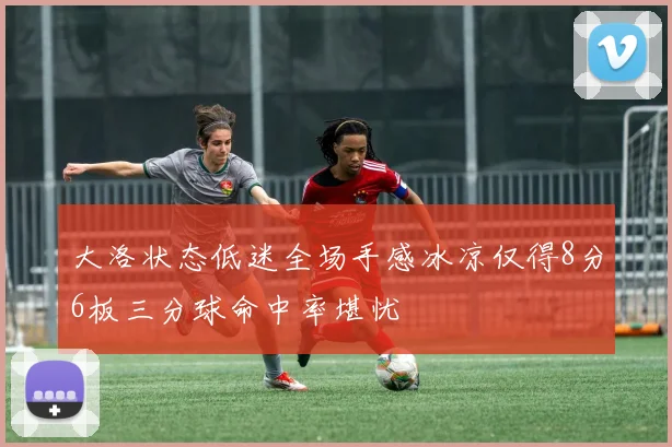 大洛状态低迷全场手感冰凉仅得8分6板三分球命中率堪忧
