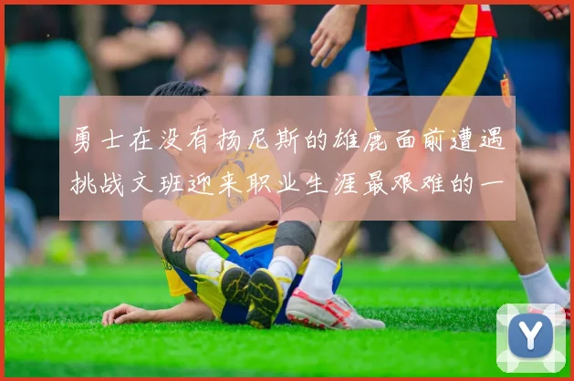 勇士在没有扬尼斯的雄鹿面前遭遇挑战文班迎来职业生涯最艰难的一战