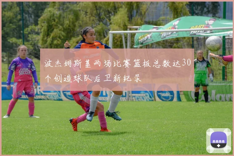 波杰姆斯基两场比赛篮板总数达30个创造球队后卫新纪录
