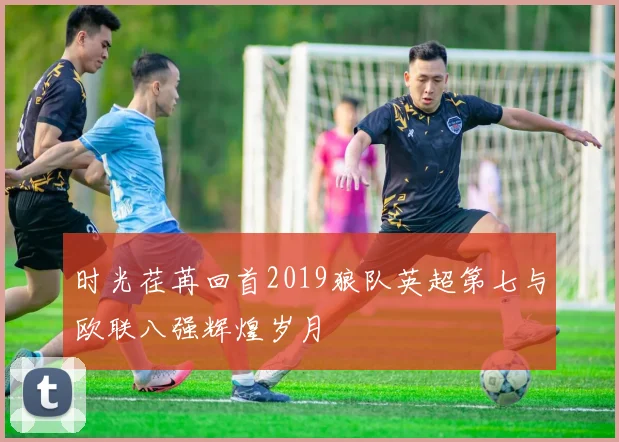 时光荏苒回首2019狼队英超第七与欧联八强辉煌岁月