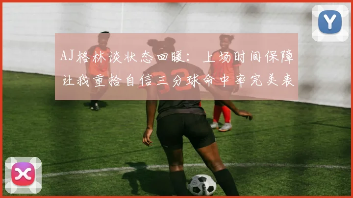 AJ格林谈状态回暖：上场时间保障让我重拾自信三分球命中率完美表现