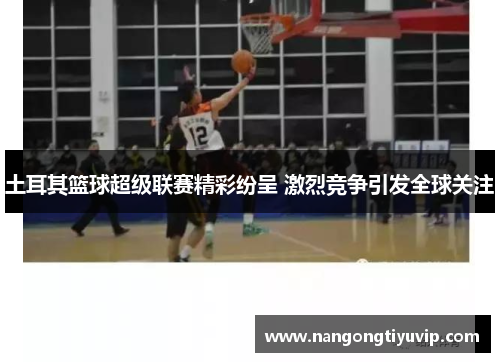 土耳其篮球超级联赛精彩纷呈 激烈竞争引发全球关注