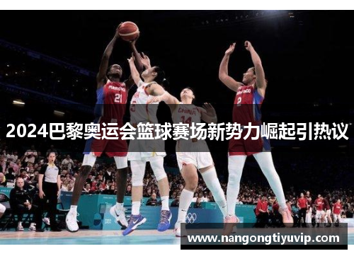 2024巴黎奥运会篮球赛场新势力崛起引热议