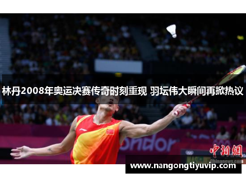 林丹2008年奥运决赛传奇时刻重现 羽坛伟大瞬间再掀热议